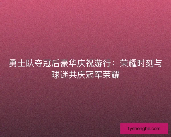 勇士队夺冠后豪华庆祝游行：荣耀时刻与球迷共庆冠军荣耀