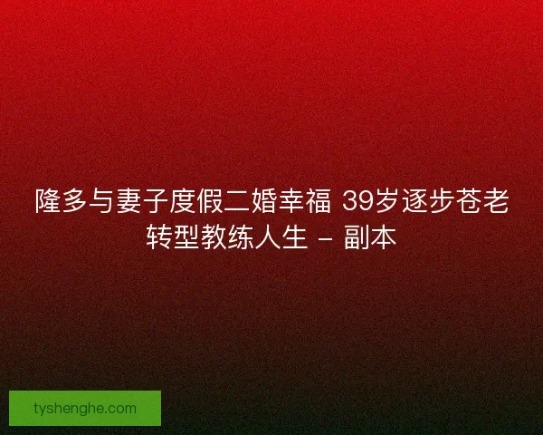 隆多与妻子度假二婚幸福 39岁逐步苍老转型教练人生 - 副本