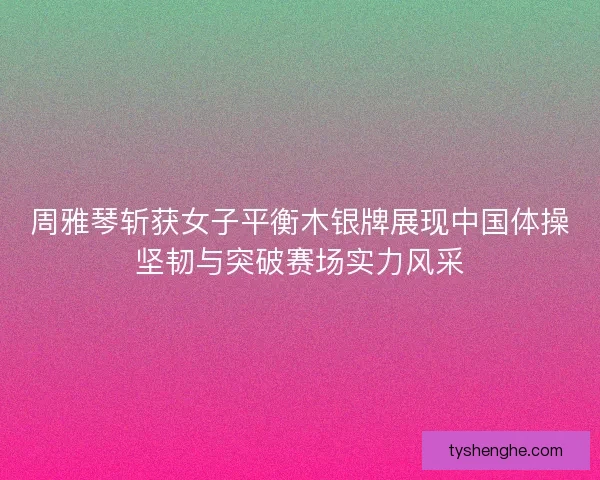 周雅琴斩获女子平衡木银牌展现中国体操坚韧与突破赛场实力风采