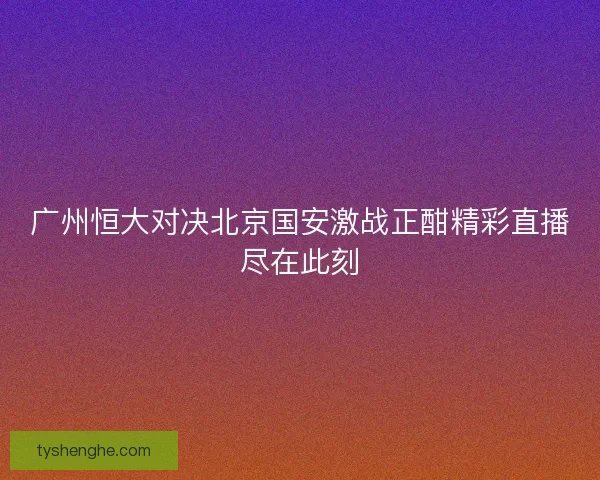 广州恒大对决北京国安激战正酣精彩直播尽在此刻