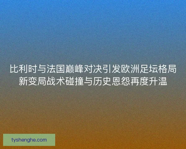 比利时与法国巅峰对决引发欧洲足坛格局新变局战术碰撞与历史恩怨再度升温
