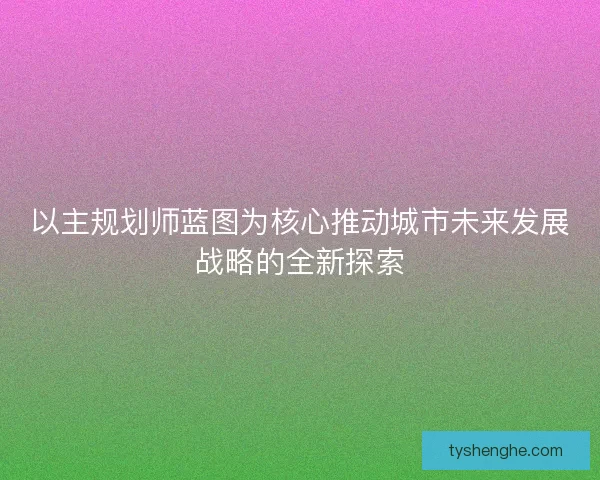 以主规划师蓝图为核心推动城市未来发展战略的全新探索