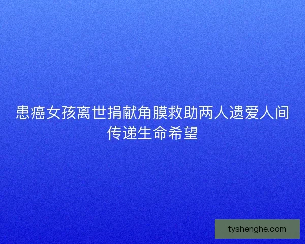 患癌女孩离世捐献角膜救助两人遗爱人间传递生命希望