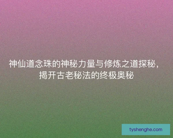 神仙道念珠的神秘力量与修炼之道探秘，揭开古老秘法的终极奥秘