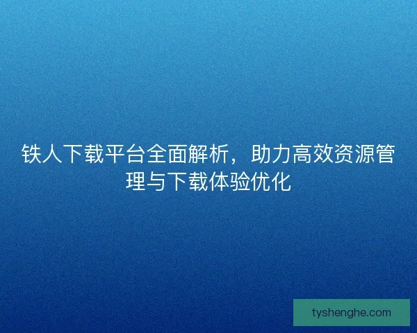 铁人下载平台全面解析，助力高效资源管理与下载体验优化
