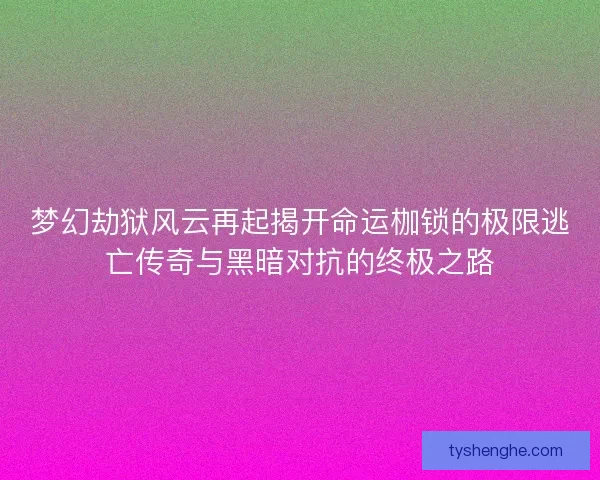 梦幻劫狱风云再起揭开命运枷锁的极限逃亡传奇与黑暗对抗的终极之路
