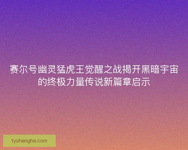 赛尔号幽灵猛虎王觉醒之战揭开黑暗宇宙的终极力量传说新篇章启示