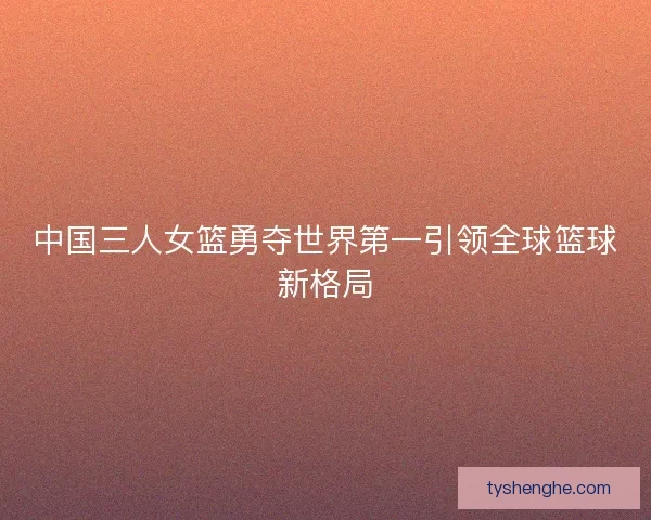 中国三人女篮勇夺世界第一引领全球篮球新格局