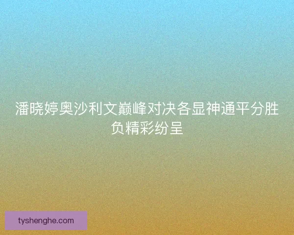 潘晓婷奥沙利文巅峰对决各显神通平分胜负精彩纷呈