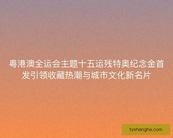 粤港澳全运会主题十五运残特奥纪念金首发引领收藏热潮与城市文化新名片
