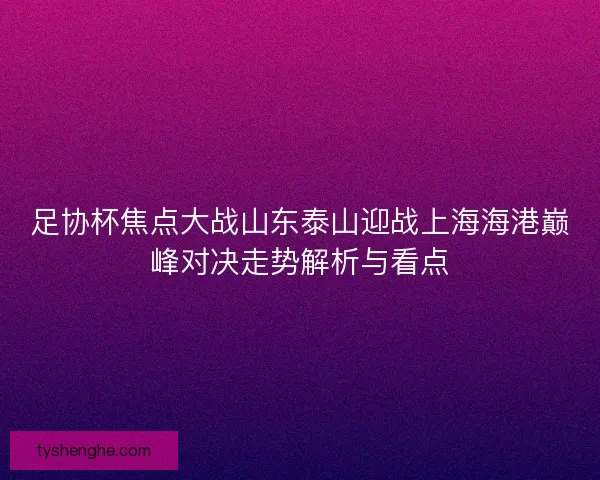 足协杯焦点大战山东泰山迎战上海海港巅峰对决走势解析与看点