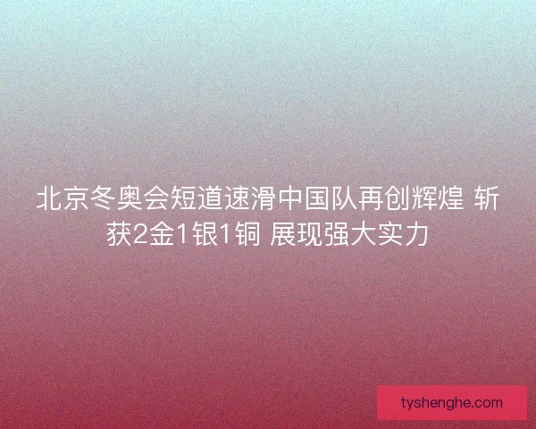 北京冬奥会短道速滑中国队再创辉煌 斩获2金1银1铜 展现强大实力