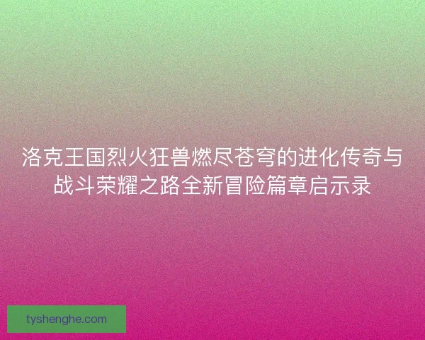洛克王国烈火狂兽燃尽苍穹的进化传奇与战斗荣耀之路全新冒险篇章启示录