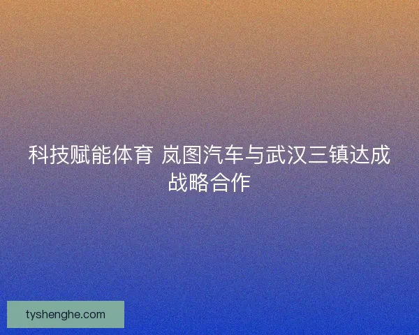 科技赋能体育 岚图汽车与武汉三镇达成战略合作