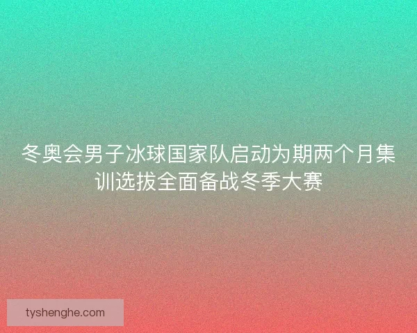 冬奥会男子冰球国家队启动为期两个月集训选拔全面备战冬季大赛