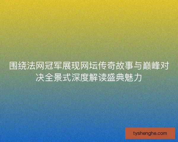 围绕法网冠军展现网坛传奇故事与巅峰对决全景式深度解读盛典魅力