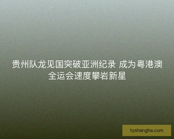 贵州队龙见国突破亚洲纪录 成为粤港澳全运会速度攀岩新星