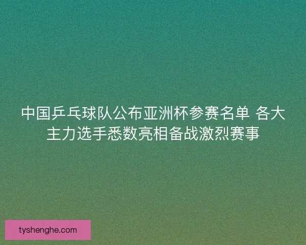 中国乒乓球队公布亚洲杯参赛名单 各大主力选手悉数亮相备战激烈赛事