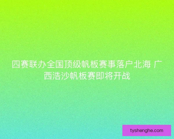 四赛联办全国顶级帆板赛事落户北海 广西浩沙帆板赛即将开战