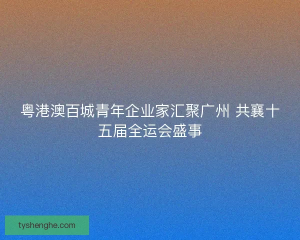 粤港澳百城青年企业家汇聚广州 共襄十五届全运会盛事