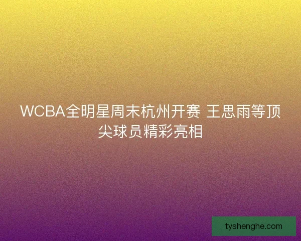 WCBA全明星周末杭州开赛 王思雨等顶尖球员精彩亮相