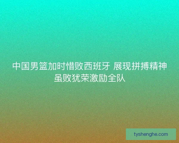 中国男篮加时惜败西班牙 展现拼搏精神虽败犹荣激励全队
