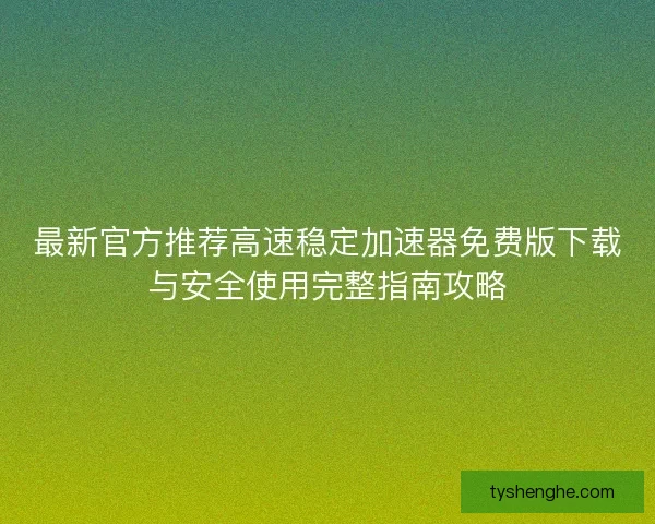 最新官方推荐高速稳定加速器免费版下载与安全使用完整指南攻略