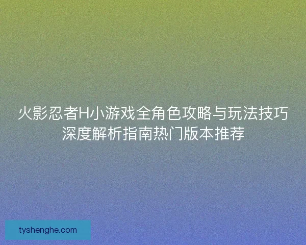 火影忍者H小游戏全角色攻略与玩法技巧深度解析指南热门版本推荐