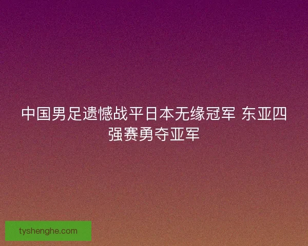 中国男足遗憾战平日本无缘冠军 东亚四强赛勇夺亚军