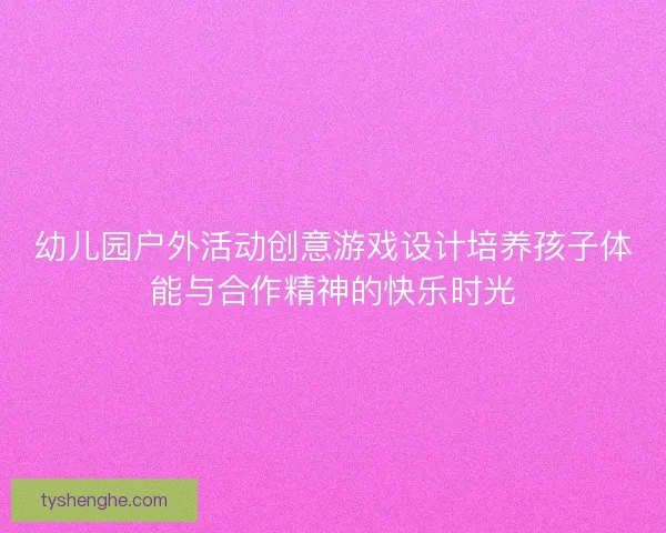 幼儿园户外活动创意游戏设计培养孩子体能与合作精神的快乐时光