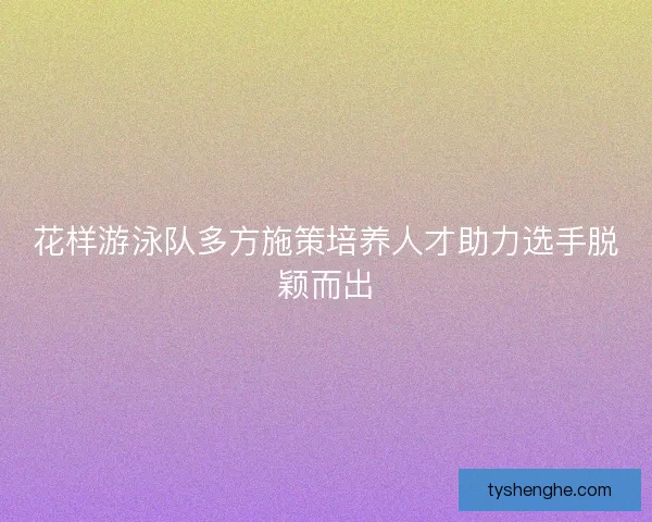 花样游泳队多方施策培养人才助力选手脱颖而出