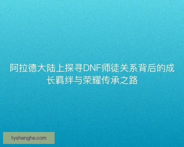 阿拉德大陆上探寻DNF师徒关系背后的成长羁绊与荣耀传承之路