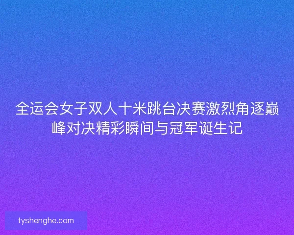 全运会女子双人十米跳台决赛激烈角逐巅峰对决精彩瞬间与冠军诞生记