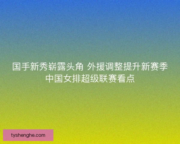 国手新秀崭露头角 外援调整提升新赛季中国女排超级联赛看点