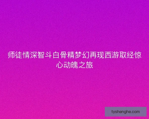 师徒情深智斗白骨精梦幻再现西游取经惊心动魄之旅