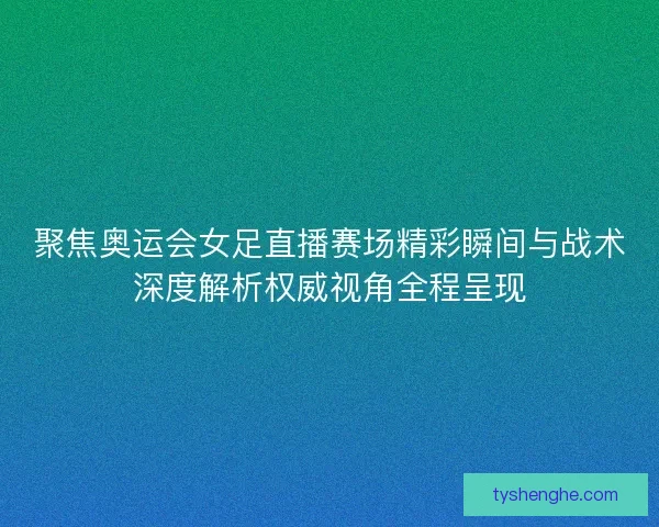 聚焦奥运会女足直播赛场精彩瞬间与战术深度解析权威视角全程呈现