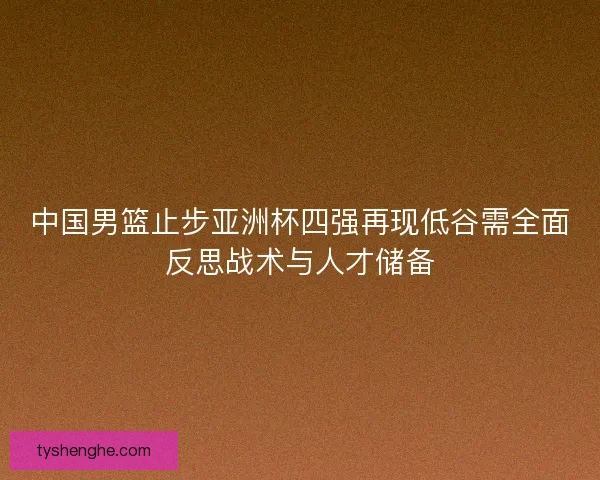 中国男篮止步亚洲杯四强再现低谷需全面反思战术与人才储备