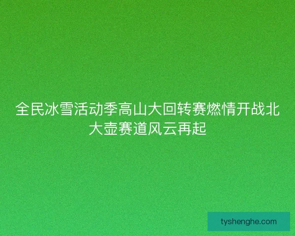 全民冰雪活动季高山大回转赛燃情开战北大壶赛道风云再起
